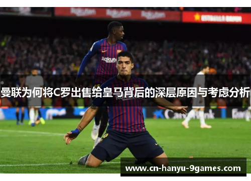 曼联为何将C罗出售给皇马背后的深层原因与考虑分析