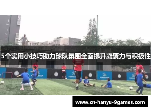 5个实用小技巧助力球队氛围全面提升凝聚力与积极性