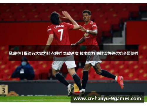 曼联拉什福德五大实力特点解析 突破速度 技术能力 决胜冷静等优势全面剖析