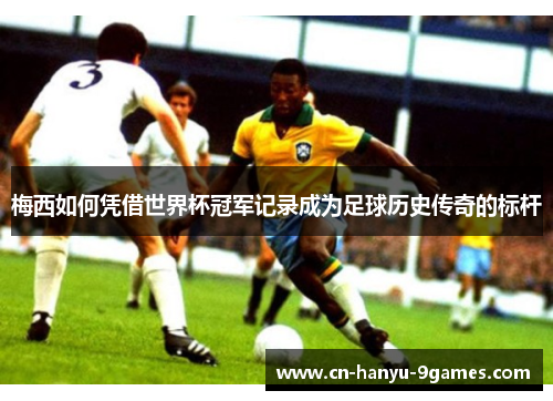 梅西如何凭借世界杯冠军记录成为足球历史传奇的标杆