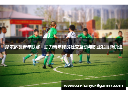 摩尔多瓦青年联赛：助力青年球员社交互动与职业发展新机遇