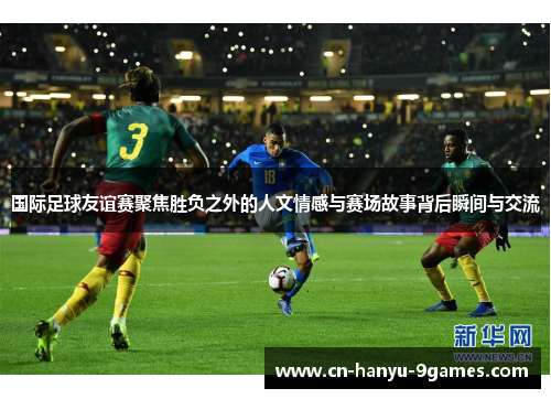 国际足球友谊赛聚焦胜负之外的人文情感与赛场故事背后瞬间与交流